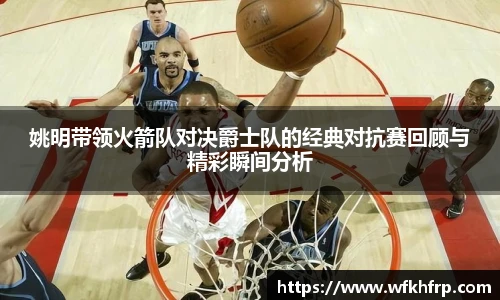 姚明带领火箭队对决爵士队的经典对抗赛回顾与精彩瞬间分析